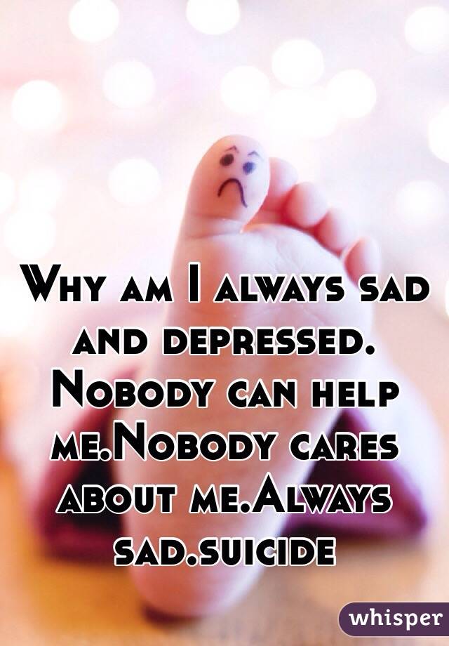 Why am I always sad and depressed. Nobody can help me ...